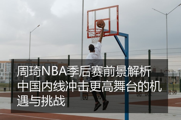 周琦NBA季后赛前景解析中国内线冲击更高舞台的机遇与挑战