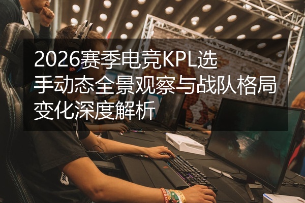 2026赛季电竞KPL选手动态全景观察与战队格局变化深度解析