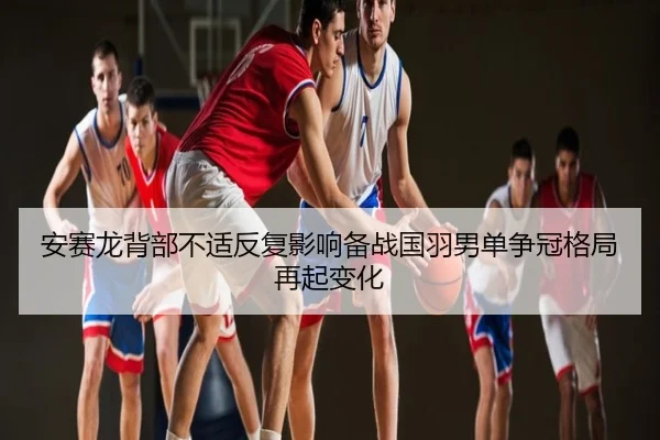安赛龙背部不适反复影响备战国羽男单争冠格局再起变化